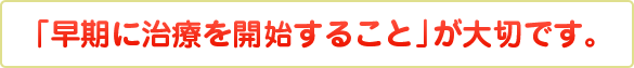 「早期に治療を開始すること」が大切です。